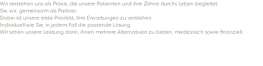 Wir verstehen uns als Praxis, die unsere Patienten und ihre Zähne durchs Leben begleitet. Sie, wir, gemeinsam als Partner. Dabei ist unsere erste Priorität, ihre Erwartungen zu verstehen. Individuell wie Sie, in jedem Fall die passende Lösung. Wir sehen unsere Leistung darin, ihnen mehrere Alternativen zu bieten, medizinisch sowie finanziell. 