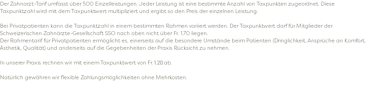 Der Zahnarzt-Tarif umfasst über 500 Einzelleistungen. Jeder Leistung ist eine bestimmte Anzahl von Taxpunkten zugeordnet. Diese Taxpunktzahl wird mit dem Taxpunktwert multipliziert und ergibt so den Preis der einzelnen Leistung. Bei Privatpatienten kann die Taxpunktzahl in einem bestimmten Rahmen variiert werden. Der Taxpunktwert darf für Mitglieder der Schweizerischen Zahnärzte-Gesellschaft SSO nach oben nicht über Fr. 1.70 liegen. Der Rahmentarif für Privatpatienten ermöglicht es, einerseits auf die besondere Umstände beim Patienten (Dringlichkeit, Ansprüche an Komfort, Ästhetik, Qualität) und anderseits auf die Gegebenheiten der Praxis Rücksicht zu nehmen. In unserer Praxis rechnen wir mit einem Taxpunktwert von Fr. 1.20 ab. Natürlich gewähren wir flexible Zahlungsmöglichkeiten ohne Mehrkosten. 