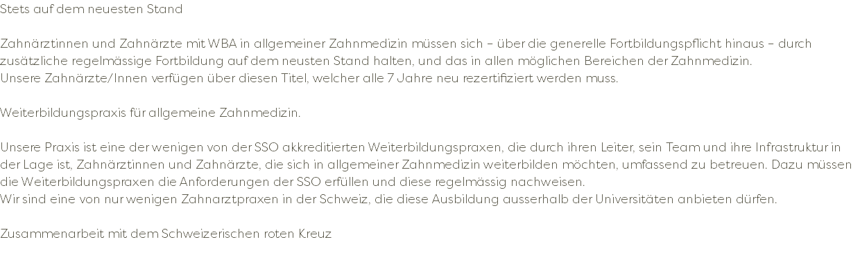 Stets auf dem neuesten Stand Zahnärztinnen und Zahnärzte mit WBA in allgemeiner Zahnmedizin müssen sich – über die generelle Fortbildungspflicht hinaus – durch zusätzliche regelmässige Fortbildung auf dem neusten Stand halten, und das in allen möglichen Bereichen der Zahnmedizin. Unsere Zahnärzte/Innen verfügen über diesen Titel, welcher alle 7 Jahre neu rezertifiziert werden muss. Weiterbildungspraxis für allgemeine Zahnmedizin. Unsere Praxis ist eine der wenigen von der SSO akkreditierten Weiterbildungspraxen, die durch ihren Leiter, sein Team und ihre Infrastruktur in der Lage ist, Zahnärztinnen und Zahnärzte, die sich in allgemeiner Zahnmedizin weiterbilden möchten, umfassend zu betreuen. Dazu müssen die Weiterbildungspraxen die Anforderungen der SSO erfüllen und diese regelmässig nachweisen. Wir sind eine von nur wenigen Zahnarztpraxen in der Schweiz, die diese Ausbildung ausserhalb der Universitäten anbieten dürfen. Zusammenarbeit mit dem Schweizerischen roten Kreuz